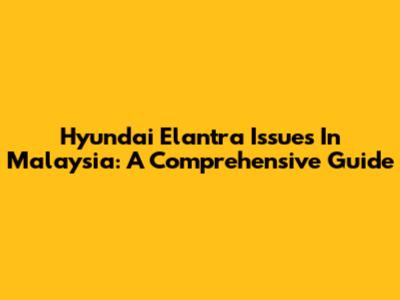 Hyundai Elantra Issues In Malaysia: A Comprehensive Guide