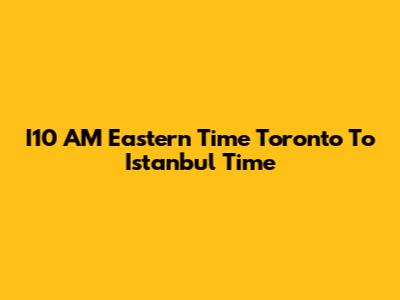 I10 AM Eastern Time Toronto To Istanbul Time