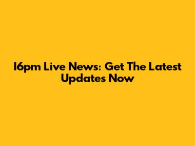 I6pm Live News: Get The Latest Updates Now