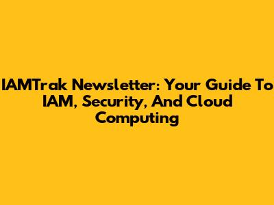 IAMTrak Newsletter: Your Guide To IAM, Security, And Cloud Computing