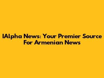 IAlpha News: Your Premier Source For Armenian News