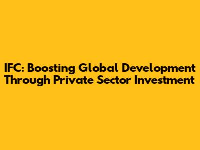IFC: Boosting Global Development Through Private Sector Investment