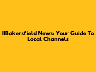 IIBakersfield News: Your Guide To Local Channels