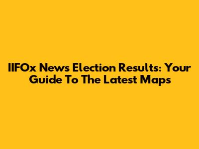 IIFOx News Election Results: Your Guide To The Latest Maps