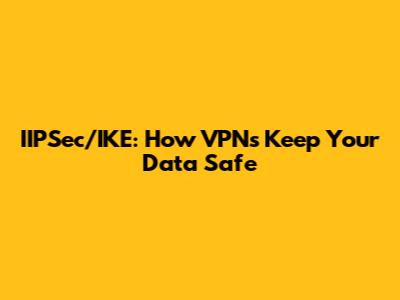 IIPSec/IKE: How VPNs Keep Your Data Safe