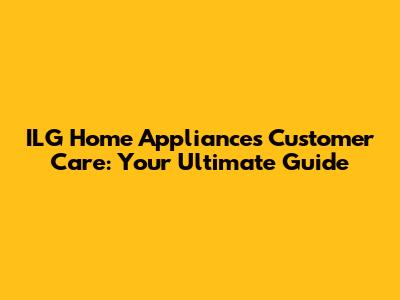 ILG Home Appliances Customer Care: Your Ultimate Guide