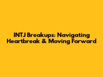 INTJ Breakups: Navigating Heartbreak & Moving Forward