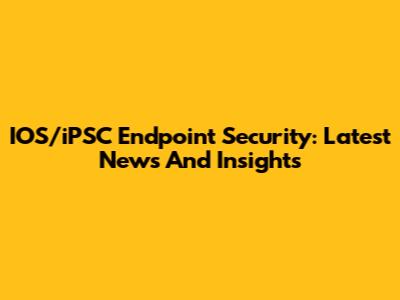 IOS/iPSC Endpoint Security: Latest News And Insights