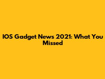 IOS Gadget News 2021: What You Missed