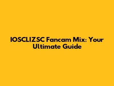 IOSCLIZSC Fancam Mix: Your Ultimate Guide