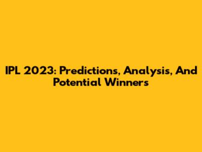 IPL 2023: Predictions, Analysis, And Potential Winners