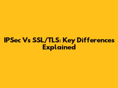 IPSec Vs SSL/TLS: Key Differences Explained