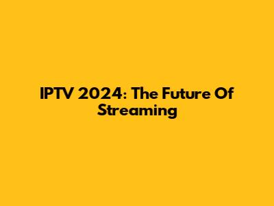 IPTV 2024: The Future Of Streaming