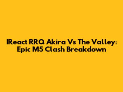 IReact RRQ Akira Vs The Valley: Epic M5 Clash Breakdown
