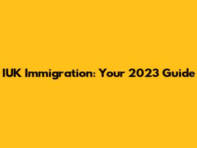 IUK Immigration: Your 2023 Guide