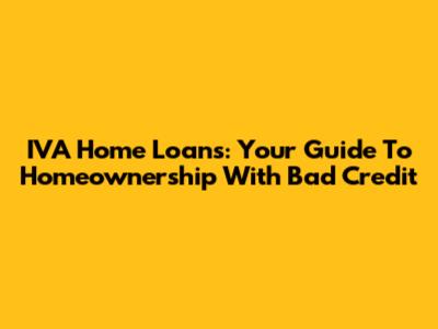 IVA Home Loans: Your Guide To Homeownership With Bad Credit