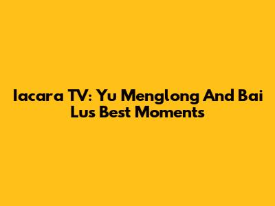 Iacara TV: Yu Menglong And Bai Lu's Best Moments