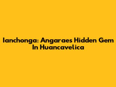 Ianchonga: Angaraes' Hidden Gem In Huancavelica