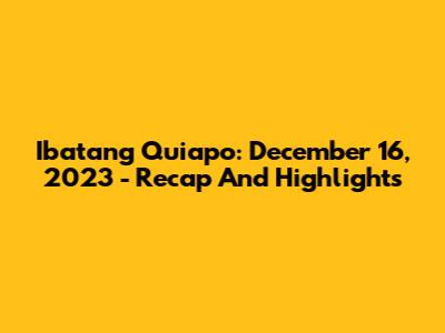 Ibatang Quiapo: December 16, 2023 - Recap And Highlights