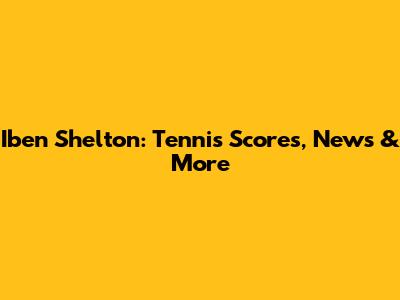 Iben Shelton: Tennis Scores, News & More