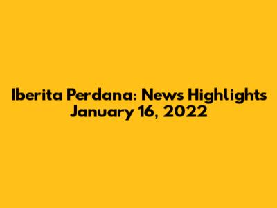 Iberita Perdana: News Highlights January 16, 2022