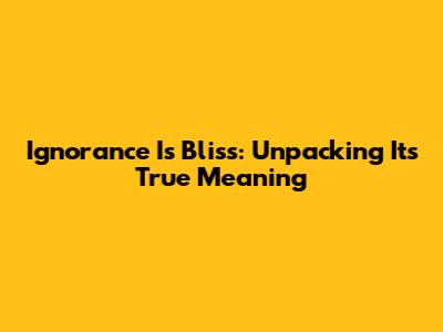 Ignorance Is Bliss: Unpacking Its True Meaning