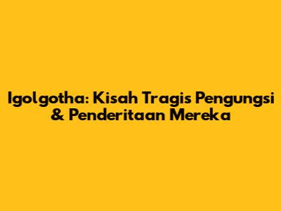 Igolgotha: Kisah Tragis Pengungsi & Penderitaan Mereka