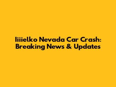 Iiiielko Nevada Car Crash: Breaking News & Updates