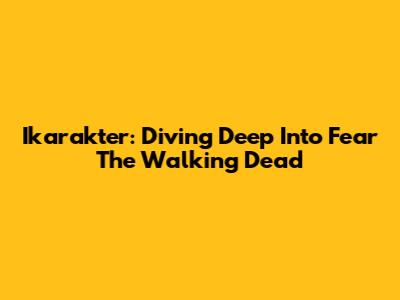 Ikarakter: Diving Deep Into Fear The Walking Dead