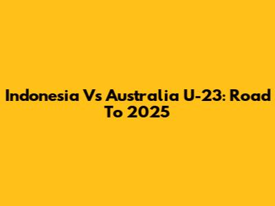 Indonesia Vs Australia U-23: Road To 2025