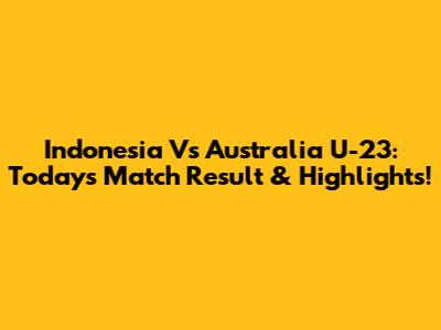 Indonesia Vs Australia U-23: Today's Match Result & Highlights!