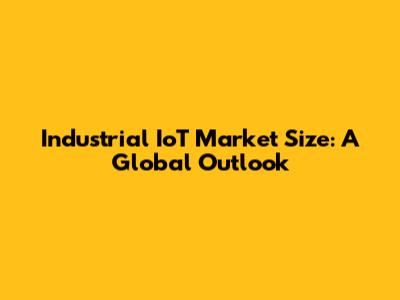 Industrial IoT Market Size: A Global Outlook
