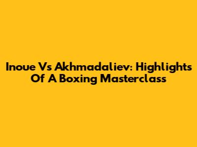 Inoue Vs Akhmadaliev: Highlights Of A Boxing Masterclass