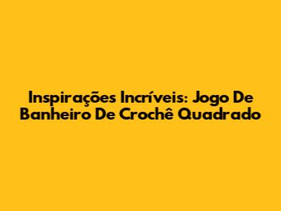 Inspirações Incríveis: Jogo De Banheiro De Crochê Quadrado