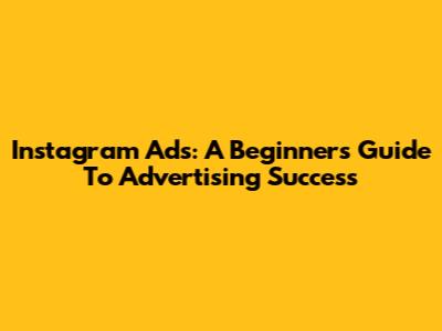 Instagram Ads: A Beginner's Guide To Advertising Success