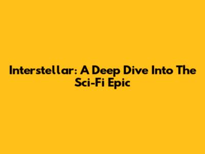 Interstellar: A Deep Dive Into The Sci-Fi Epic