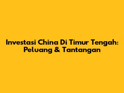 Investasi China Di Timur Tengah: Peluang & Tantangan