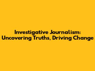 Investigative Journalism: Uncovering Truths, Driving Change