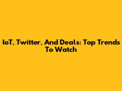 IoT, Twitter, And Deals: Top Trends To Watch
