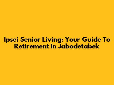 Ipsei Senior Living: Your Guide To Retirement In Jabodetabek