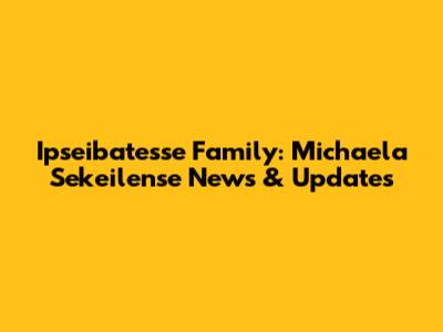 Ipseibatesse Family: Michaela Sekeilense News & Updates