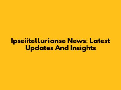 Ipseiitellurianse News: Latest Updates And Insights