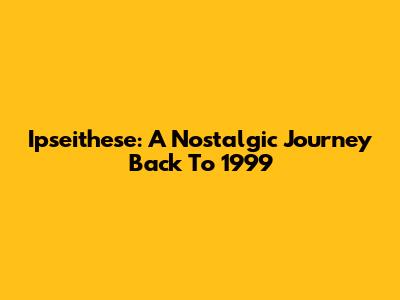 Ipseithese: A Nostalgic Journey Back To 1999