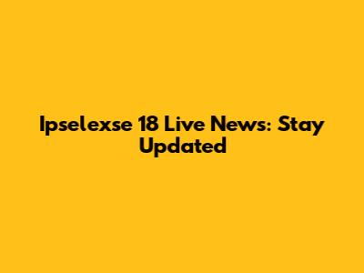 Ipselexse 18 Live News: Stay Updated