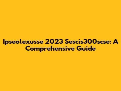 Ipseolexusse 2023 Sescis300scse: A Comprehensive Guide