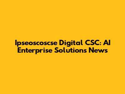 Ipseoscoscse Digital CSC: AI Enterprise Solutions News