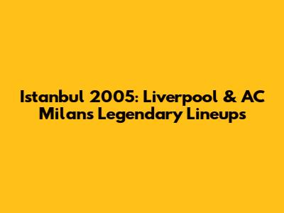 Istanbul 2005: Liverpool & AC Milan's Legendary Lineups
