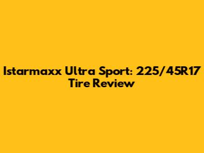 Istarmaxx Ultra Sport: 225/45R17 Tire Review