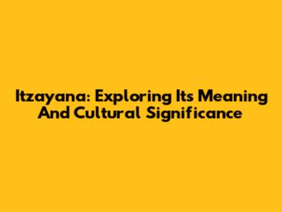 Itzayana: Exploring Its Meaning And Cultural Significance