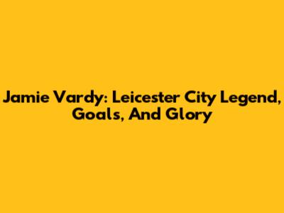 Jamie Vardy: Leicester City Legend, Goals, And Glory